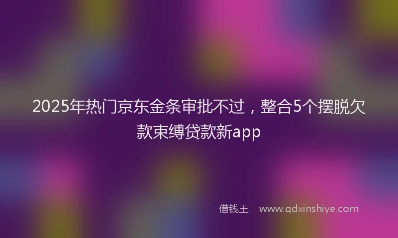2025年热门京东金条审批不过，整合5个摆脱欠款束缚贷款新app