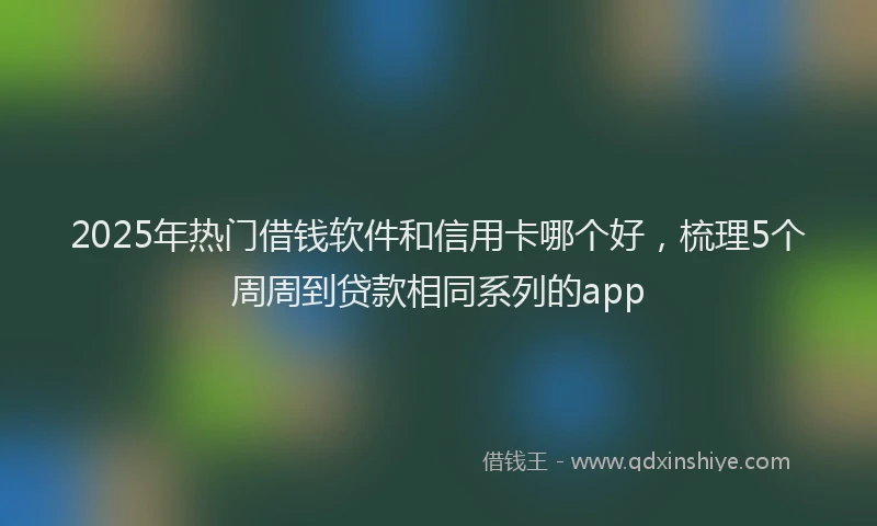 2025年热门借钱软件和信用卡哪个好，梳理5个周周到贷款相同系列的app