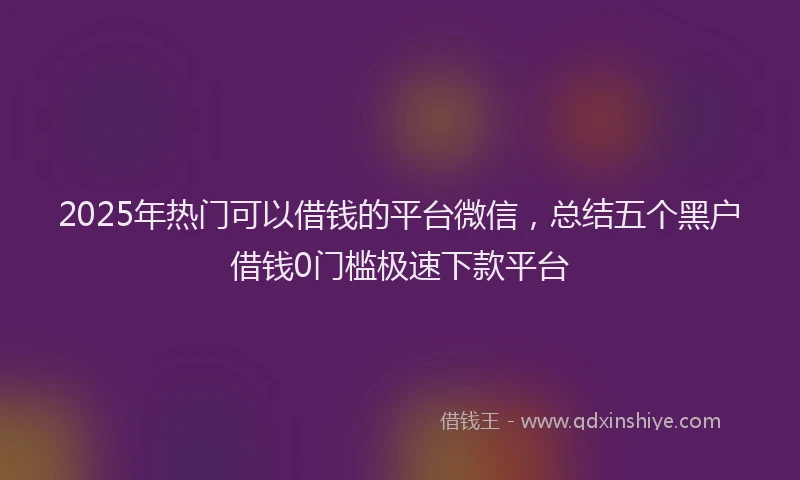 2025年热门可以借钱的平台微信，总结五个黑户借钱0门槛极速下款平台