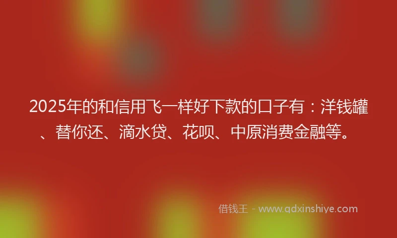 2025年的和信用飞一样好下款的口子有：洋钱罐、替你还、滴水贷、花呗、中原消费金融等。