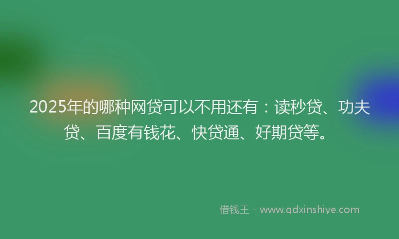 2025年的哪种网贷可以不用还有：读秒贷、功夫贷、百度有钱花、快贷通、好期贷等。
