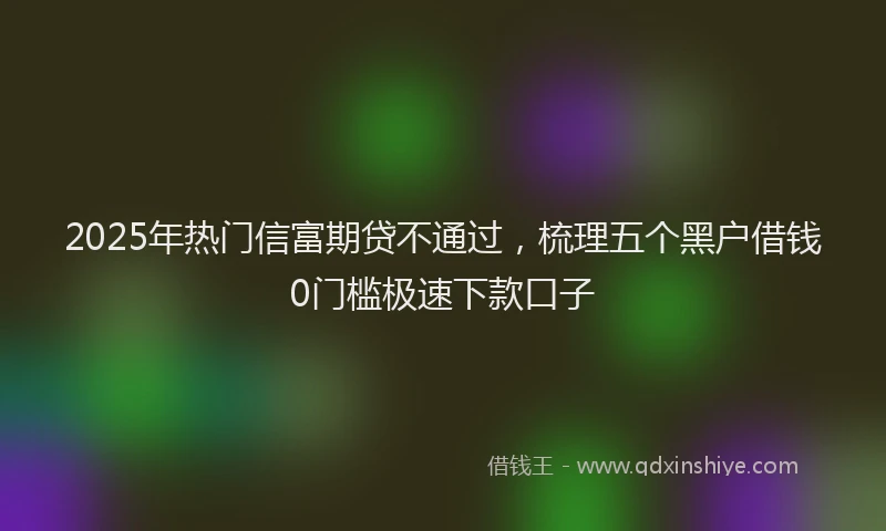 2025年热门信富期贷不通过，梳理五个黑户借钱0门槛极速下款口子