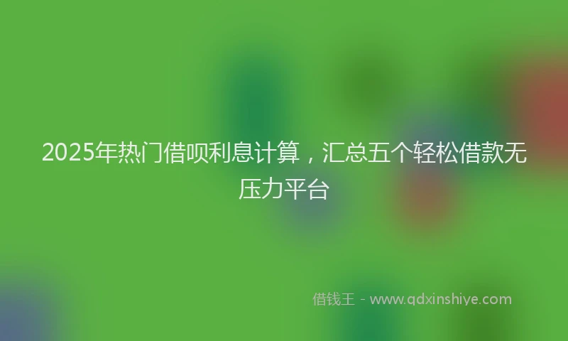 2025年热门借呗利息计算，汇总五个轻松借款无压力平台