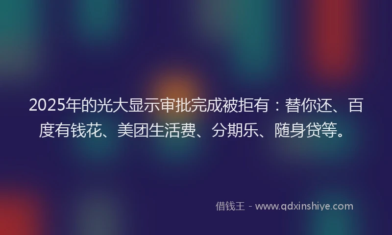2025年的光大显示审批完成被拒有：替你还、百度有钱花、美团生活费、分期乐、随身贷等。