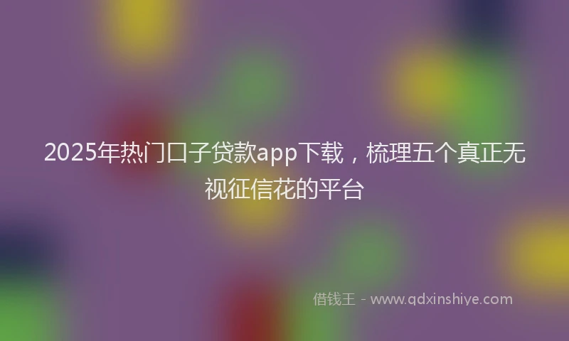 2025年热门口子贷款app下载，梳理五个真正无视征信花的平台