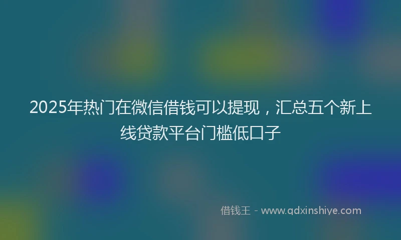 2025年热门在微信借钱可以提现，汇总五个新上线贷款平台门槛低口子