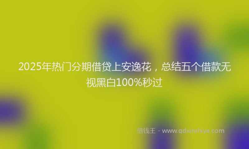 2025年热门分期借贷上安逸花，总结五个借款无视黑白100%秒过
