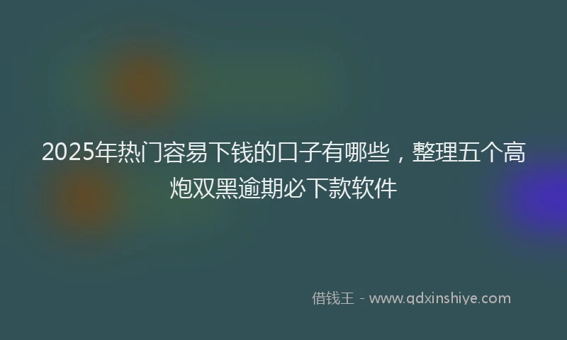 2025年热门容易下钱的口子有哪些，整理五个高炮双黑逾期必下款软件