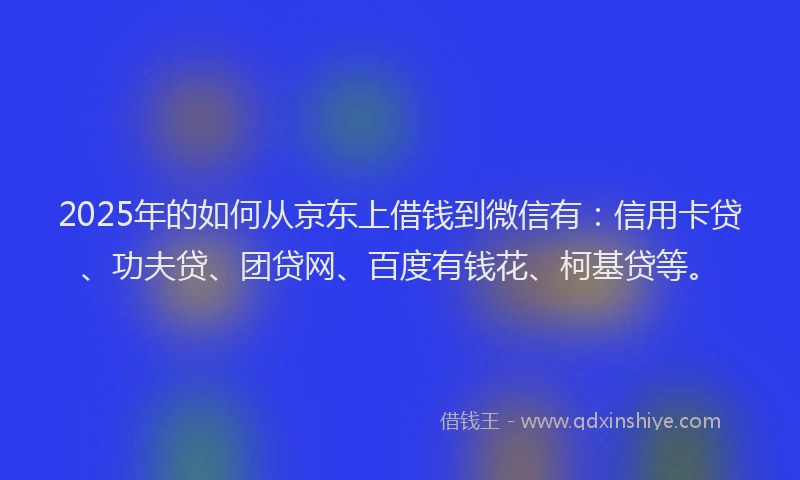 2025年的如何从京东上借钱到微信有：信用卡贷、功夫贷、团贷网、百度有钱花、柯基贷等。