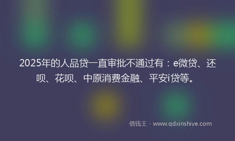 2025年的人品贷一直审批不通过有：e微贷、还呗、花呗、中原消费金融、平安i贷等。