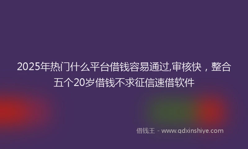 2025年热门什么平台借钱容易通过,审核快，整合五个20岁借钱不求征信速借软件