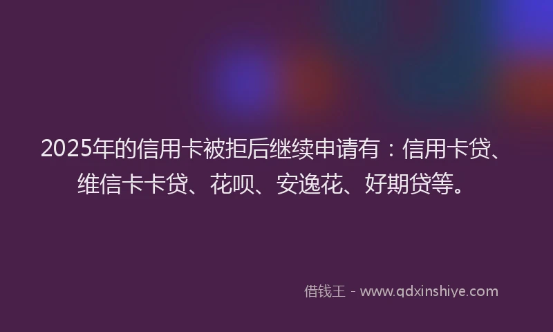 2025年的信用卡被拒后继续申请有：信用卡贷、维信卡卡贷、花呗、安逸花、好期贷等。