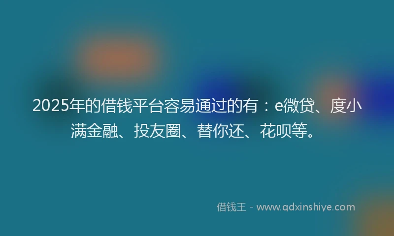 2025年的借钱平台容易通过的有：e微贷、度小满金融、投友圈、替你还、花呗等。