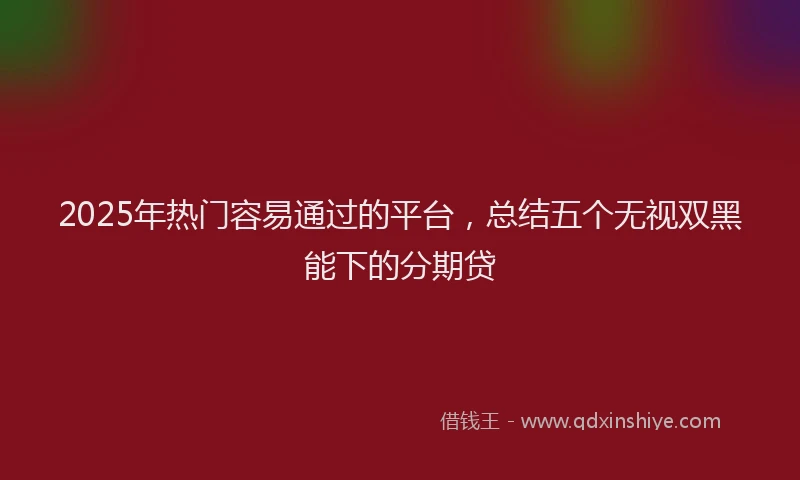 2025年热门容易通过的平台，总结五个无视双黑能下的分期贷