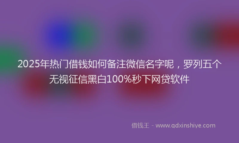 2025年热门借钱如何备注微信名字呢，罗列五个无视征信黑白100%秒下网贷软件