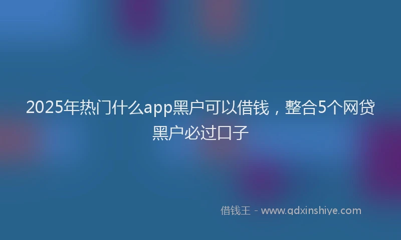 2025年热门什么app黑户可以借钱，整合5个网贷黑户必过口子