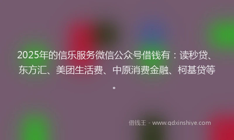 2025年的信乐服务微信公众号借钱有：读秒贷、东方汇、美团生活费、中原消费金融、柯基贷等。