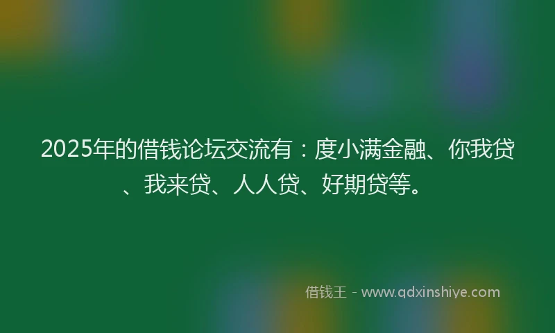 2025年的借钱论坛交流有：度小满金融、你我贷、我来贷、人人贷、好期贷等。