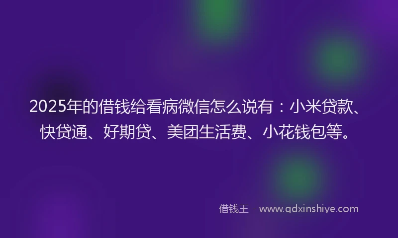 2025年的借钱给看病微信怎么说有：小米贷款、快贷通、好期贷、美团生活费、小花钱包等。