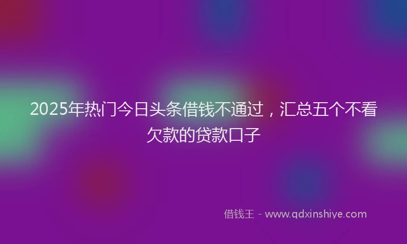 2025年热门今日头条借钱不通过，汇总五个不看欠款的贷款口子