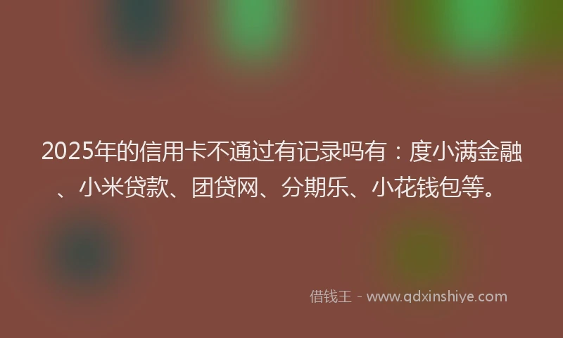 2025年的信用卡不通过有记录吗有：度小满金融、小米贷款、团贷网、分期乐、小花钱包等。