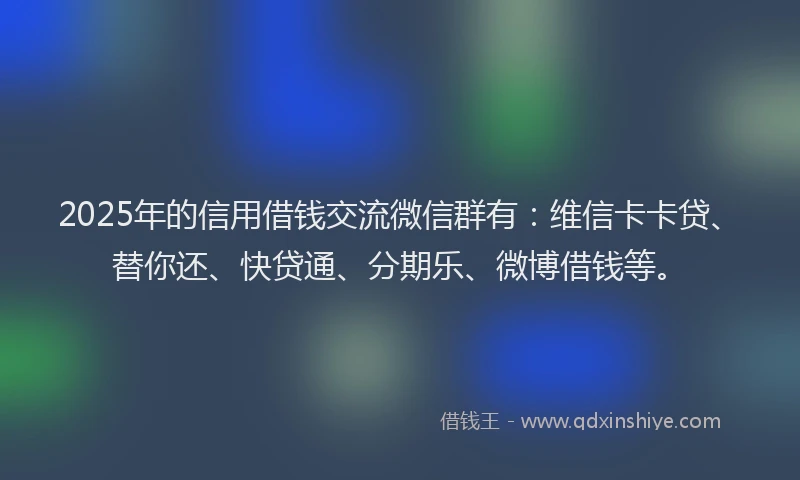 2025年的信用借钱交流微信群有：维信卡卡贷、替你还、快贷通、分期乐、微博借钱等。