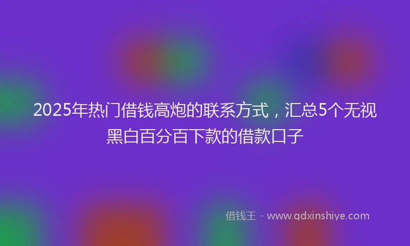 2025年热门借钱高炮的联系方式，汇总5个无视黑白百分百下款的借款口子