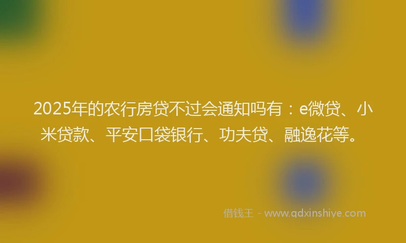 2025年的农行房贷不过会通知吗有：e微贷、小米贷款、平安口袋银行、功夫贷、融逸花等。