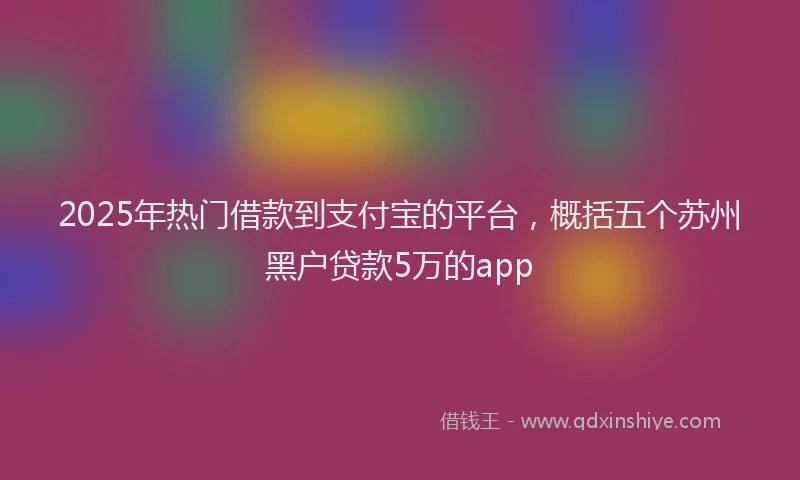 2025年热门借款到支付宝的平台，概括五个苏州黑户贷款5万的app
