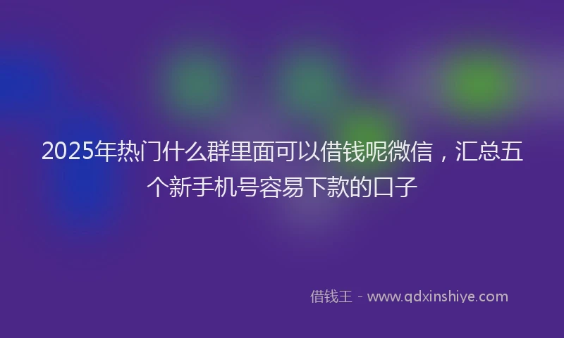 2025年热门什么群里面可以借钱呢微信，汇总五个新手机号容易下款的口子
