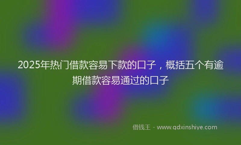 2025年热门借款容易下款的口子，概括五个有逾期借款容易通过的口子