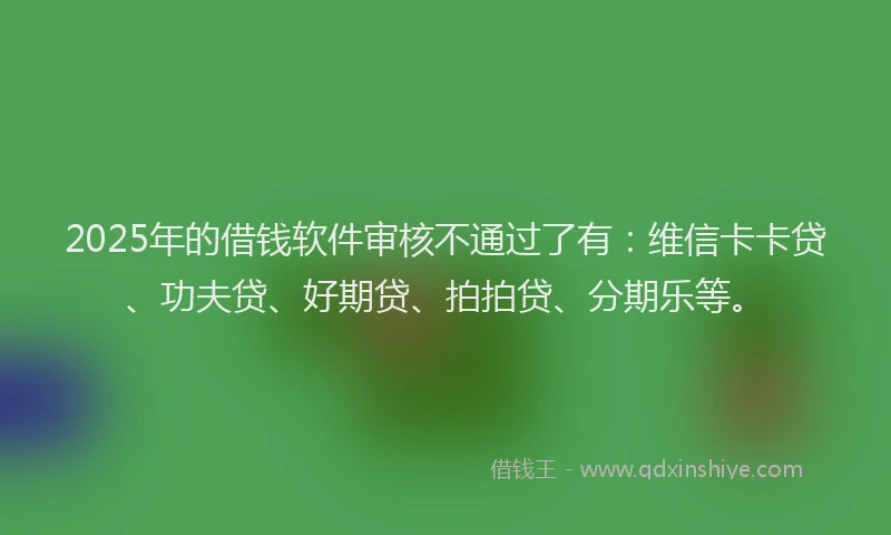 2025年的借钱软件审核不通过了有：维信卡卡贷、功夫贷、好期贷、拍拍贷、分期乐等。
