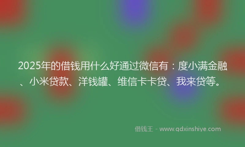 2025年的借钱用什么好通过微信有：度小满金融、小米贷款、洋钱罐、维信卡卡贷、我来贷等。