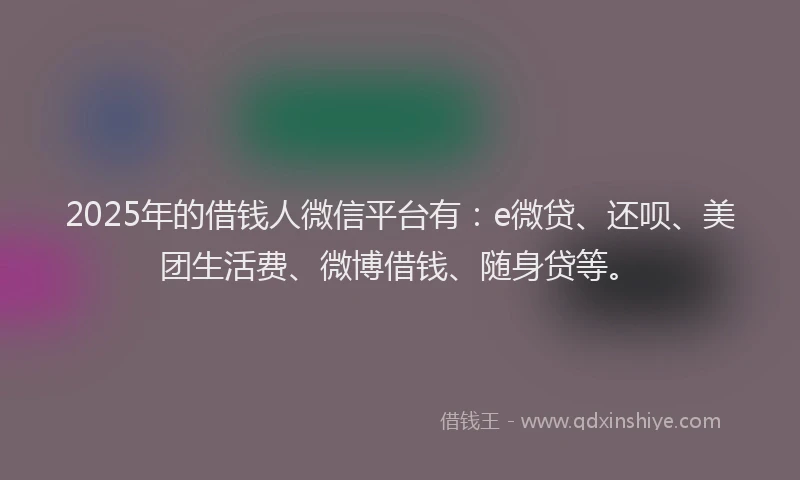 2025年的借钱人微信平台有：e微贷、还呗、美团生活费、微博借钱、随身贷等。