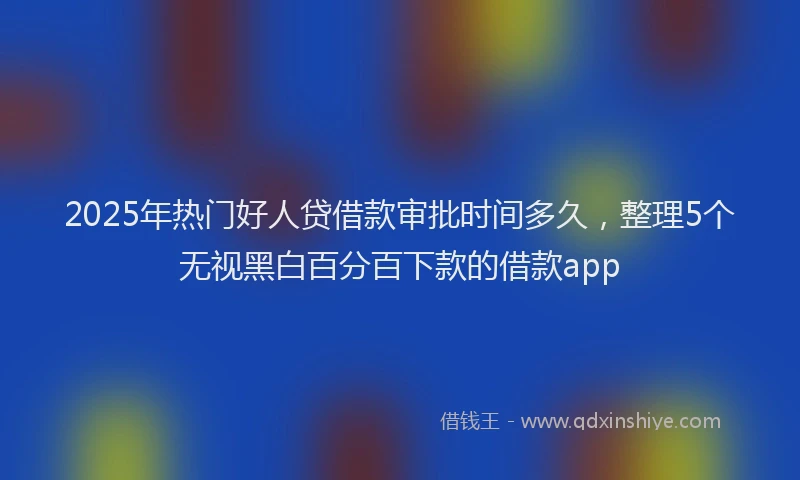 2025年热门好人贷借款审批时间多久，整理5个无视黑白百分百下款的借款app