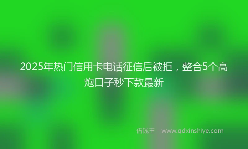 2025年热门信用卡电话征信后被拒，整合5个高炮口子秒下款最新