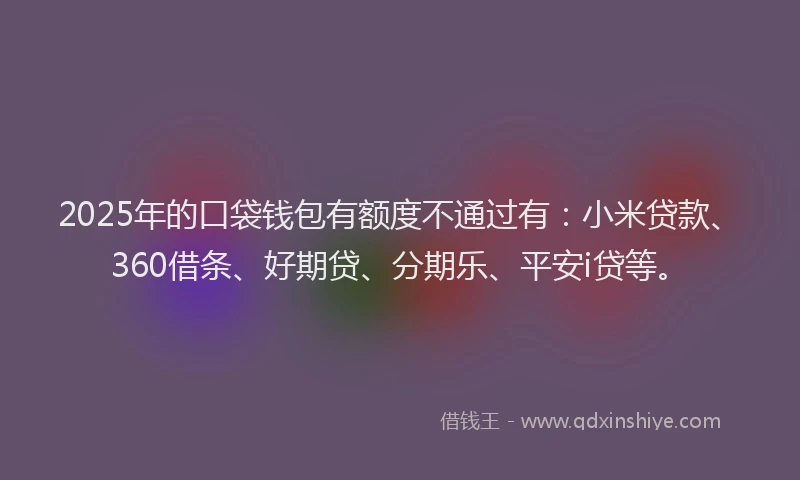 2025年的口袋钱包有额度不通过有：小米贷款、360借条、好期贷、分期乐、平安i贷等。