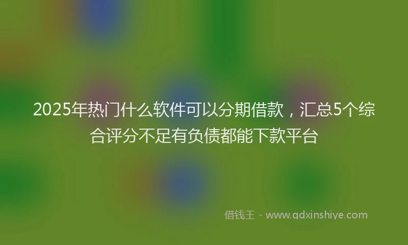 2025年热门什么软件可以分期借款，汇总5个综合评分不足有负债都能下款平台