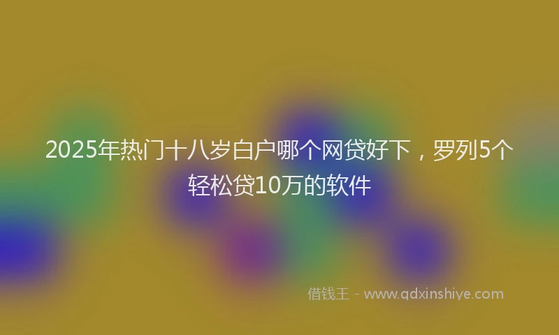 2025年热门十八岁白户哪个网贷好下，罗列5个轻松贷10万的软件