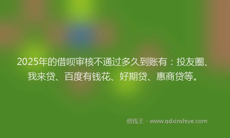 2025年的借呗审核不通过多久到账有：投友圈、我来贷、百度有钱花、好期贷、惠商贷等。