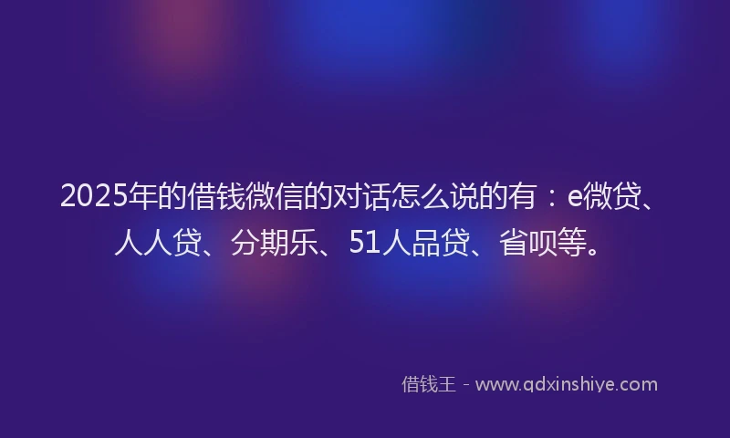 2025年的借钱微信的对话怎么说的有：e微贷、人人贷、分期乐、51人品贷、省呗等。