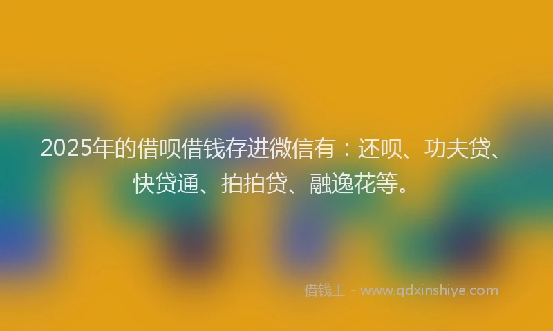 2025年的借呗借钱存进微信有：还呗、功夫贷、快贷通、拍拍贷、融逸花等。