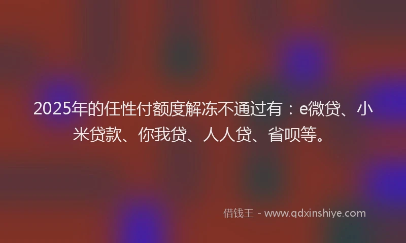 2025年的任性付额度解冻不通过有：e微贷、小米贷款、你我贷、人人贷、省呗等。