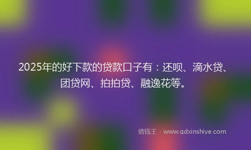 2025年的好下款的贷款口子有：还呗、滴水贷、团贷网、拍拍贷、融逸花等。