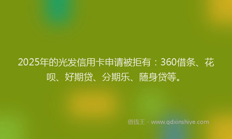 2025年的光发信用卡申请被拒有：360借条、花呗、好期贷、分期乐、随身贷等。