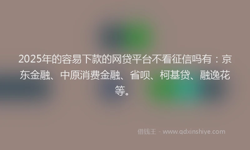 2025年的容易下款的网贷平台不看征信吗有：京东金融、中原消费金融、省呗、柯基贷、融逸花等。