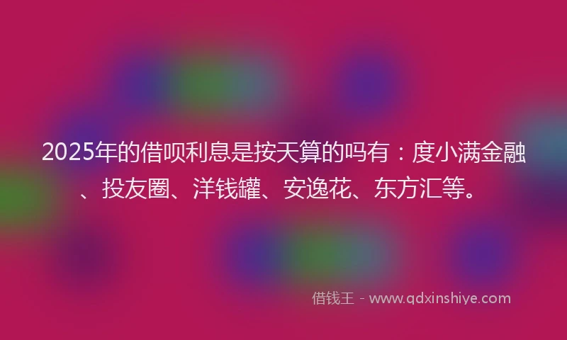 2025年的借呗利息是按天算的吗有：度小满金融、投友圈、洋钱罐、安逸花、东方汇等。