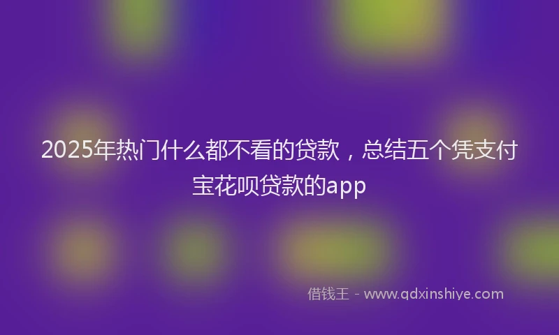 2025年热门什么都不看的贷款，总结五个凭支付宝花呗贷款的app