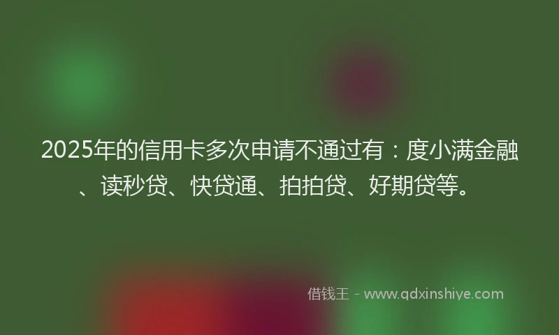 2025年的信用卡多次申请不通过有：度小满金融、读秒贷、快贷通、拍拍贷、好期贷等。