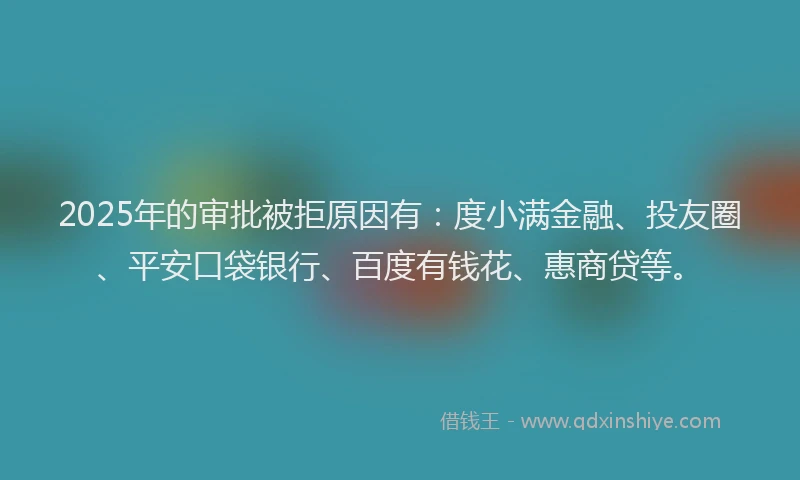 2025年的审批被拒原因有：度小满金融、投友圈、平安口袋银行、百度有钱花、惠商贷等。